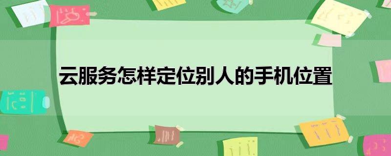 云服务怎样定位别人的手机位置