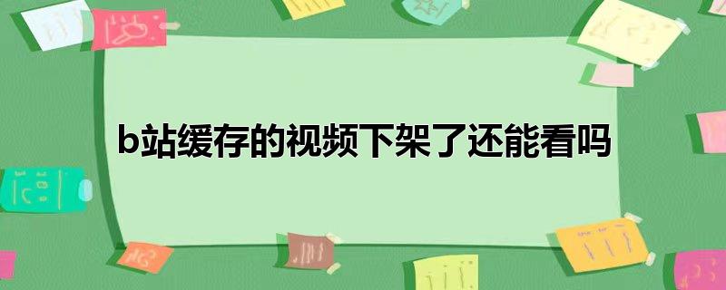 b站缓存的视频下架了还能看吗