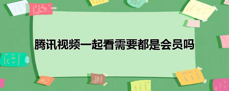 腾讯视频一起看需要都是会员吗