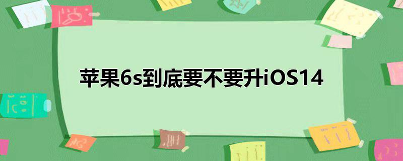 苹果6s到底要不要升iOS14