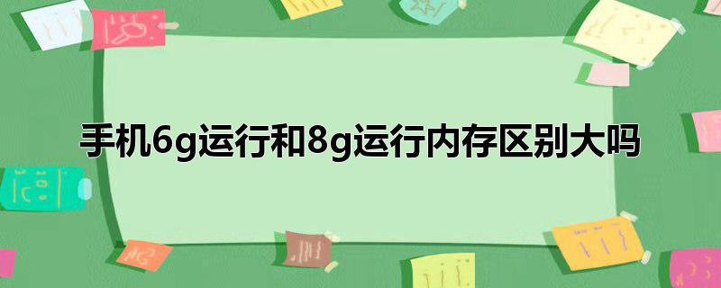 手机6g运行和8g运行内存区别大吗